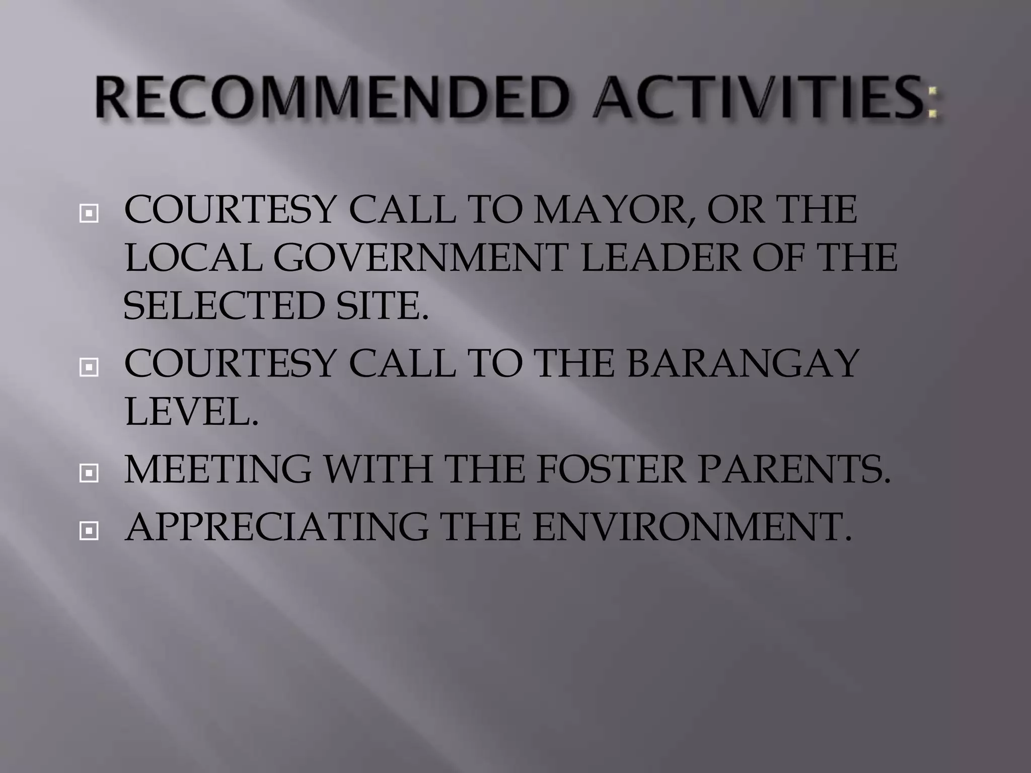  COURTESY CALL TO MAYOR, OR THE
LOCAL GOVERNMENT LEADER OF THE
SELECTED SITE.
 COURTESY CALL TO THE BARANGAY
LEVEL.
 MEETING WITH THE FOSTER PARENTS.
 APPRECIATING THE ENVIRONMENT.
 