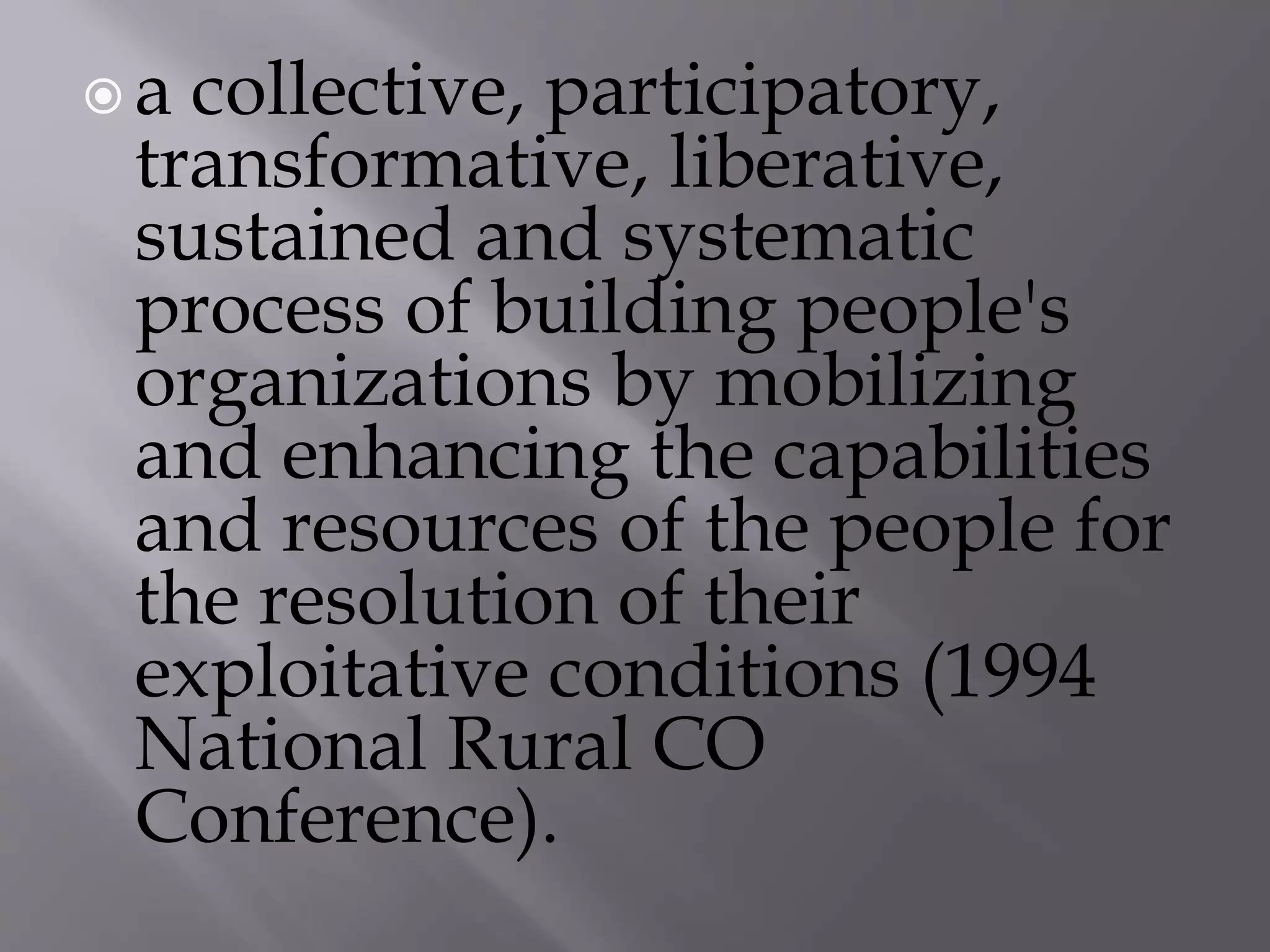  a collective, participatory,
transformative, liberative,
sustained and systematic
process of building people's
organizations by mobilizing
and enhancing the capabilities
and resources of the people for
the resolution of their
exploitative conditions (1994
National Rural CO
Conference).
 