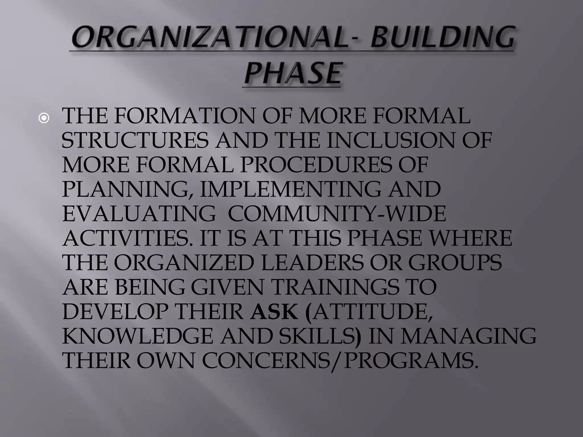  THE FORMATION OF MORE FORMAL
STRUCTURES AND THE INCLUSION OF
MORE FORMAL PROCEDURES OF
PLANNING, IMPLEMENTING AND
EVALUATING COMMUNITY-WIDE
ACTIVITIES. IT IS AT THIS PHASE WHERE
THE ORGANIZED LEADERS OR GROUPS
ARE BEING GIVEN TRAININGS TO
DEVELOP THEIR ASK (ATTITUDE,
KNOWLEDGE AND SKILLS) IN MANAGING
THEIR OWN CONCERNS/PROGRAMS.
 