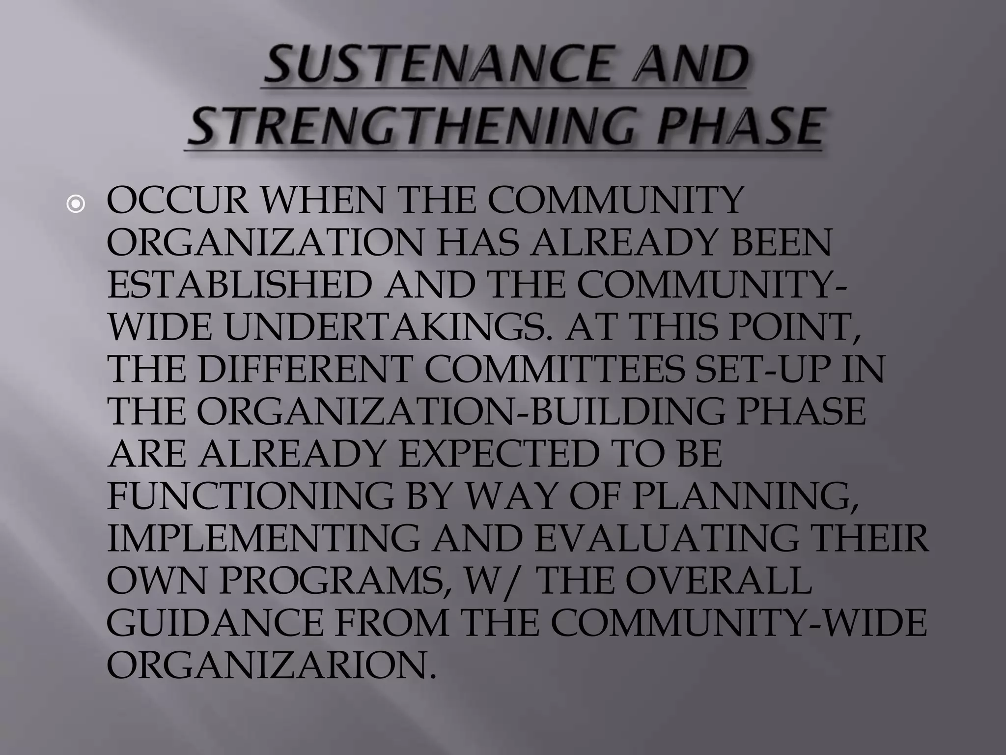  OCCUR WHEN THE COMMUNITY
ORGANIZATION HAS ALREADY BEEN
ESTABLISHED AND THE COMMUNITY-
WIDE UNDERTAKINGS. AT THIS POINT,
THE DIFFERENT COMMITTEES SET-UP IN
THE ORGANIZATION-BUILDING PHASE
ARE ALREADY EXPECTED TO BE
FUNCTIONING BY WAY OF PLANNING,
IMPLEMENTING AND EVALUATING THEIR
OWN PROGRAMS, W/ THE OVERALL
GUIDANCE FROM THE COMMUNITY-WIDE
ORGANIZARION.
 