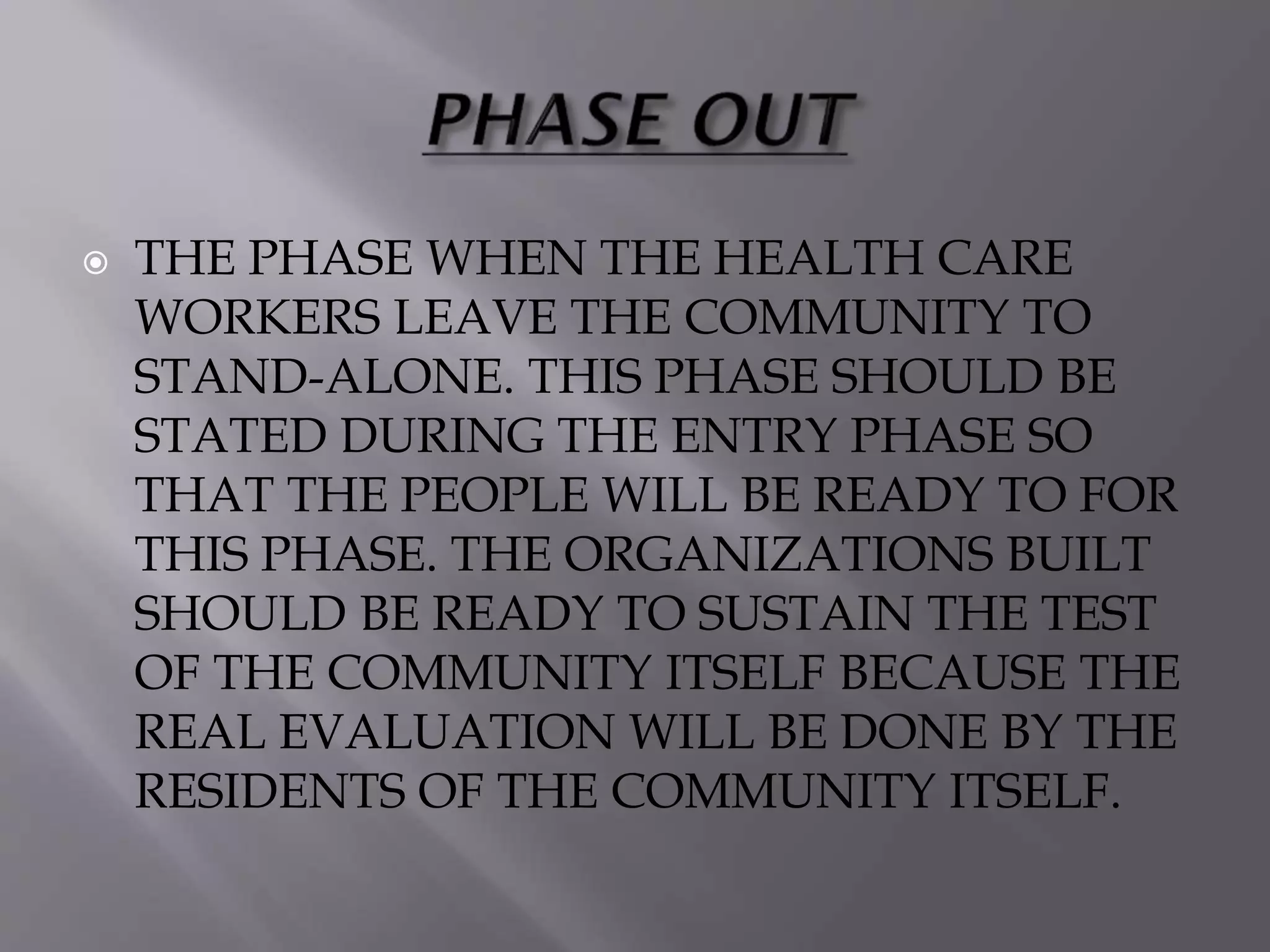  THE PHASE WHEN THE HEALTH CARE
WORKERS LEAVE THE COMMUNITY TO
STAND-ALONE. THIS PHASE SHOULD BE
STATED DURING THE ENTRY PHASE SO
THAT THE PEOPLE WILL BE READY TO FOR
THIS PHASE. THE ORGANIZATIONS BUILT
SHOULD BE READY TO SUSTAIN THE TEST
OF THE COMMUNITY ITSELF BECAUSE THE
REAL EVALUATION WILL BE DONE BY THE
RESIDENTS OF THE COMMUNITY ITSELF.
 