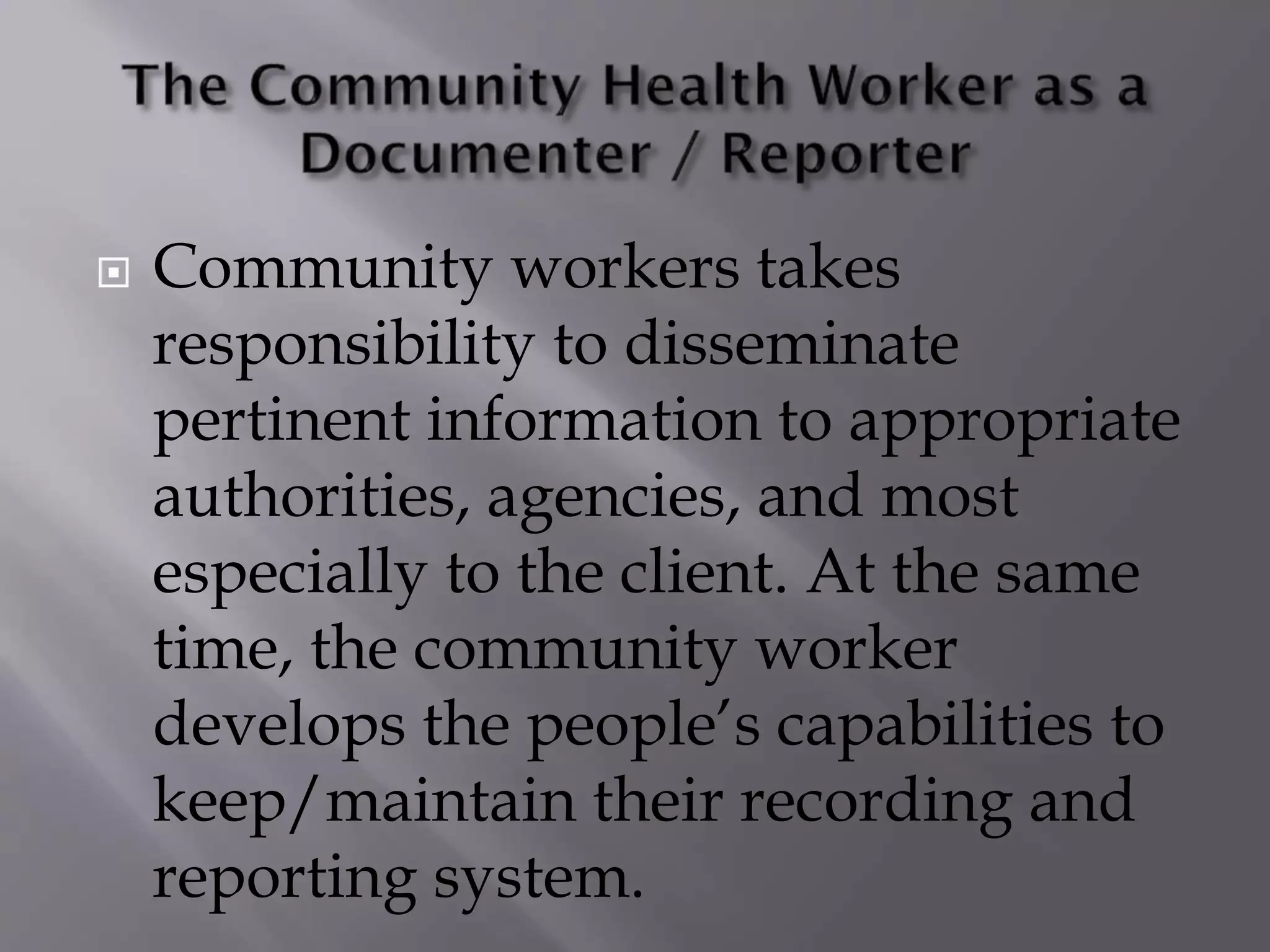  Community workers takes
responsibility to disseminate
pertinent information to appropriate
authorities, agencies, and most
especially to the client. At the same
time, the community worker
develops the people’s capabilities to
keep/maintain their recording and
reporting system.
 