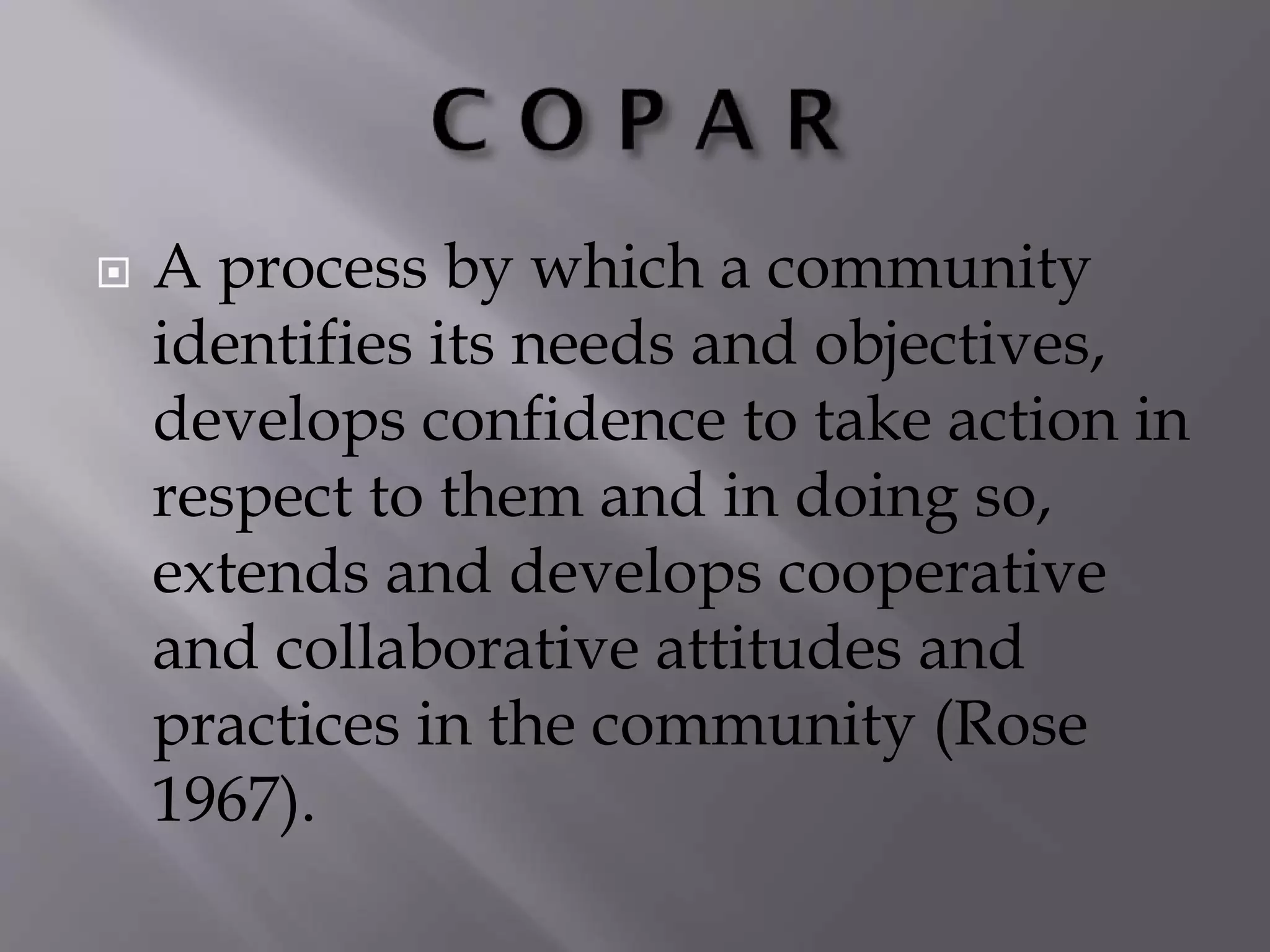  A process by which a community
identifies its needs and objectives,
develops confidence to take action in
respect to them and in doing so,
extends and develops cooperative
and collaborative attitudes and
practices in the community (Rose
1967).
 