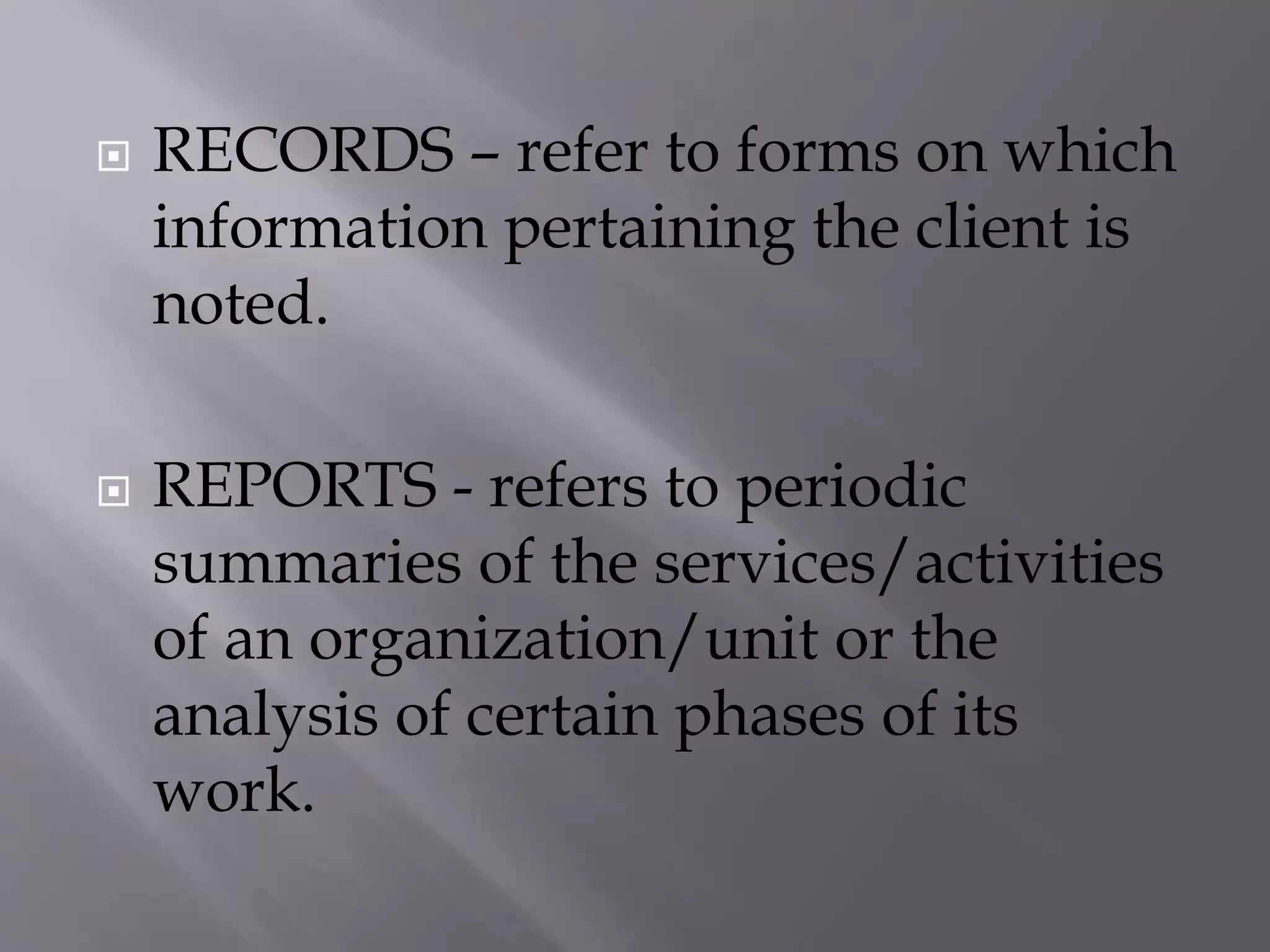  RECORDS – refer to forms on which
information pertaining the client is
noted.
 REPORTS - refers to periodic
summaries of the services/activities
of an organization/unit or the
analysis of certain phases of its
work.
 