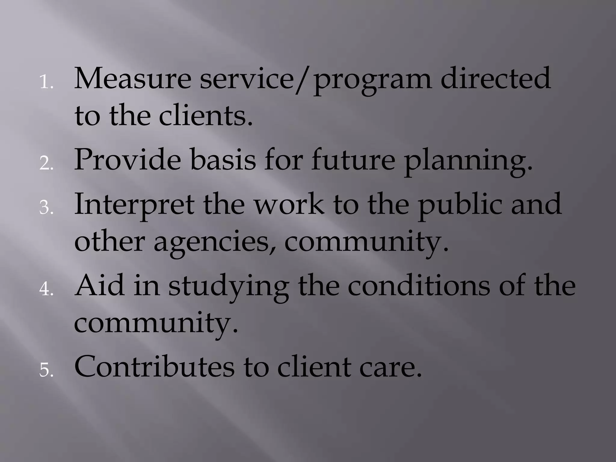 1. Measure service/program directed
to the clients.
2. Provide basis for future planning.
3. Interpret the work to the public and
other agencies, community.
4. Aid in studying the conditions of the
community.
5. Contributes to client care.
 