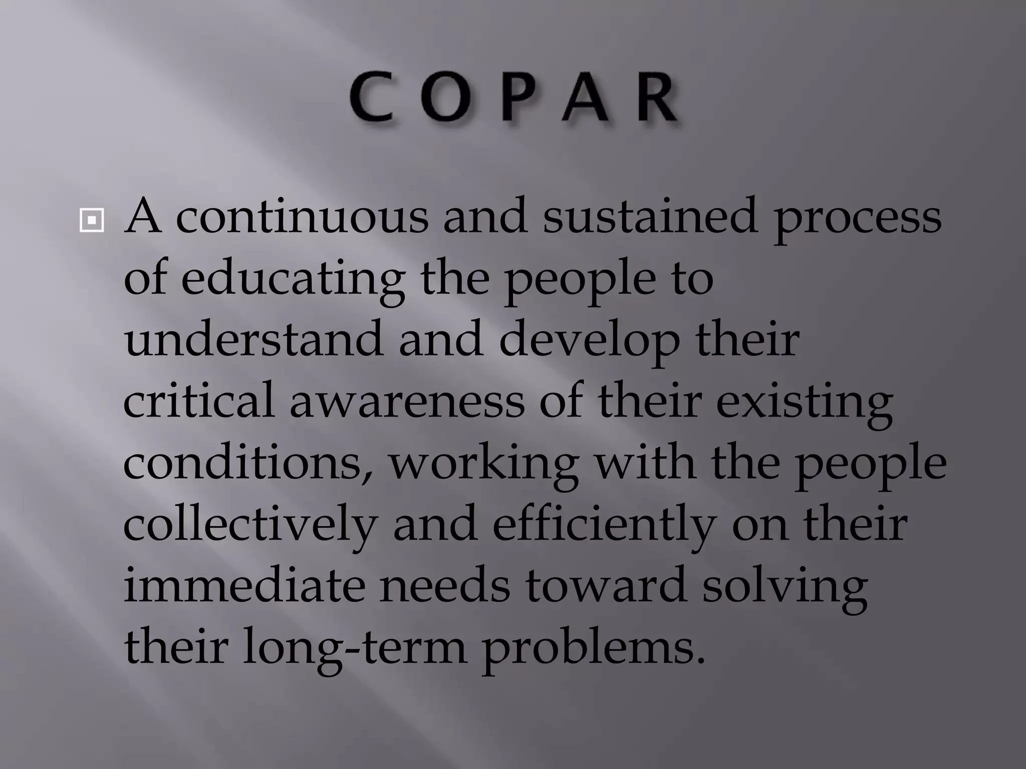  A continuous and sustained process
of educating the people to
understand and develop their
critical awareness of their existing
conditions, working with the people
collectively and efficiently on their
immediate needs toward solving
their long-term problems.
 