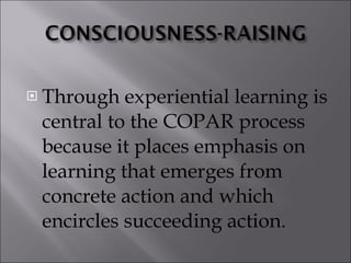 Through experiential learning is central to the COPAR process because it places emphasis on learning that emerges from concrete action and which encircles succeeding action. 