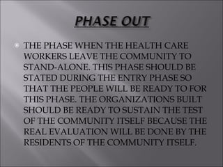 THE PHASE WHEN THE HEALTH CARE WORKERS LEAVE THE COMMUNITY TO STAND-ALONE. THIS PHASE SHOULD BE STATED DURING THE ENTRY PHASE SO THAT THE PEOPLE WILL BE READY TO FOR THIS PHASE. THE ORGANIZATIONS BUILT SHOULD BE READY TO SUSTAIN THE TEST OF THE COMMUNITY ITSELF BECAUSE THE REAL EVALUATION WILL BE DONE BY THE RESIDENTS OF THE COMMUNITY ITSELF. 