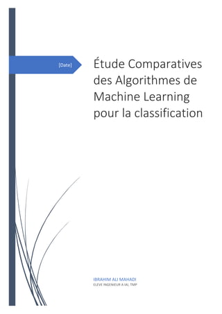 [Date] Étude Comparatives
des Algorithmes de
Machine Learning
pour la classification
[Sous-titre du document]
IBRAHIM ALI MAHADI
ELEVE INGENIEUR A IAI, TMP
 