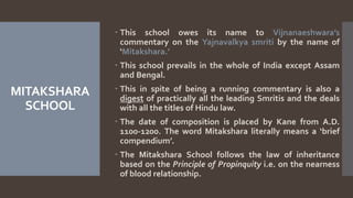 MITAKSHARA
SCHOOL
 This school owes its name to Vijnanaeshwara’s
commentary on the Yajnavalkya smriti by the name of
‘Mitakshara.’
 This school prevails in the whole of India except Assam
and Bengal.
 This in spite of being a running commentary is also a
digest of practically all the leading Smritis and the deals
with all the titles of Hindu law.
 The date of composition is placed by Kane from A.D.
1100-1200. The word Mitakshara literally means a ‘brief
compendium’.
 The Mitakshara School follows the law of inheritance
based on the Principle of Propinquity i.e. on the nearness
of blood relationship.
 