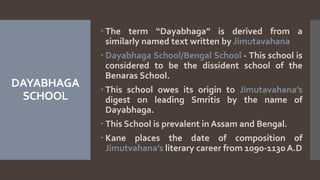 DAYABHAGA
SCHOOL
 The term “Dayabhaga” is derived from a
similarly named text written by Jimutavahana
 Dayabhaga School/Bengal School - This school is
considered to be the dissident school of the
Benaras School.
 This school owes its origin to Jimutavahana’s
digest on leading Smritis by the name of
Dayabhaga.
 This School is prevalent in Assam and Bengal.
 Kane places the date of composition of
Jimutvahana’s literary career from 1090-1130 A.D
 