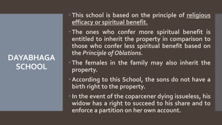 DAYABHAGA
SCHOOL
 This school is based on the principle of religious
efficacy or spiritual benefit.
 The ones who confer more spiritual benefit is
entitled to inherit the property in comparison to
those who confer less spiritual benefit based on
the Principle of Oblations.
 The females in the family may also inherit the
property.
 According to this School, the sons do not have a
birth right to the property.
 In the event of the coparcener dying issueless, his
widow has a right to succeed to his share and to
enforce a partition on her own account.
 