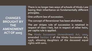 CHANGES
BROUGHT BY
THE
AMENDMENT
ACTOF 2005
 There is no longer two ways of schools of Hindu Law
basing their inheritance on fundamentally different
principles.
 One uniform law of succession.
 The concept of Reversioner has been abolished.
 The per stripes rule of succession is retained in
respect of class I heir, but in respect of other heirs,
per capita rule is applied.
 The Hindu Succession (Amendment) Act, 2005,
amended Section 6 of the Hindu Succession Act,
1956, allowing daughters of the deceased equal
rights with sons.
 