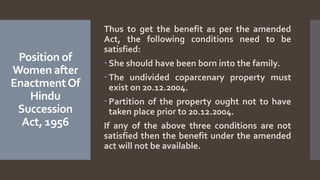 Position of
Women after
EnactmentOf
Hindu
Succession
Act, 1956
Thus to get the benefit as per the amended
Act, the following conditions need to be
satisfied:
 She should have been born into the family.
 The undivided coparcenary property must
exist on 20.12.2004.
 Partition of the property ought not to have
taken place prior to 20.12.2004.
If any of the above three conditions are not
satisfied then the benefit under the amended
act will not be available.
 