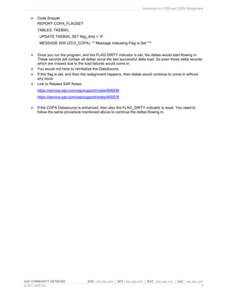 Introduction to COPA and COPA Realignment
SAP COMMUNITY NETWORK SDN - sdn.sap.com | BPX - bpx.sap.com | BOC - boc.sap.com | UAC - uac.sap.com
© 2011 SAP AG 9
 Code Snippet
REPORT COPA_FLAGSET
TABLES: TKEBWL.
UPDATE TKEBWL SET flag_dirty = 'X'.
MESSAGE I000 (ZCO_COPA). ** Message indicating Flag is Set ***
 Once you run the program, and the FLAG DIRTY indicator is set, the deltas would start flowing in.
These records will contain all deltas since the last successful delta load. So even those delta records
which are missed due to the load failures would come in.
 You would not have to reinitialize the DataSource.
 If this flag is set, and then the realignment happens, then deltas would continue to come in without
any issue
 Link to Related SAP Notes:
https://service.sap.com/sap/support/notes/696936
https://service.sap.com/sap/support/notes/400576
 If the COPA Datasource is enhanced, then also the FLAG_DIRTY indicator is reset. You need to
follow the same procedure mentioned above to continue the deltas flowing in.
 