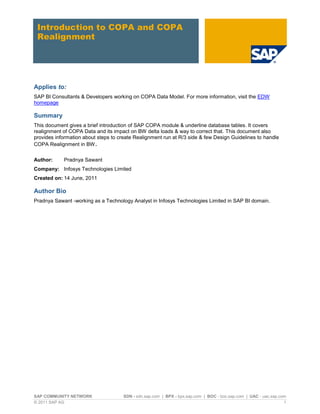 SAP COMMUNITY NETWORK SDN - sdn.sap.com | BPX - bpx.sap.com | BOC - boc.sap.com | UAC - uac.sap.com
© 2011 SAP AG 1
Introduction to COPA and COPA
Realignment
Applies to:
SAP BI Consultants & Developers working on COPA Data Model. For more information, visit the EDW
homepage
Summary
This document gives a brief introduction of SAP COPA module & underline database tables. It covers
realignment of COPA Data and its impact on BW delta loads & way to correct that. This document also
provides information about steps to create Realignment run at R/3 side & few Design Guidelines to handle
COPA Realignment in BW.
Author: Pradnya Sawant
Company: Infosys Technologies Limited
Created on: 14 June, 2011
Author Bio
Pradnya Sawant -working as a Technology Analyst in Infosys Technologies Limited in SAP BI domain.
 