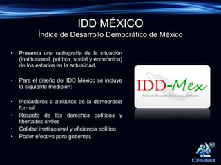 Presenta una radiografía de la situación (institucional, política, social y económica) de los estados en la actualidad. Para el diseño del IDD México se incluye la siguiente medición: Indicadores o atributos de la democracia formal Respeto de los derechos políticos y libertades civiles Calidad institucional y eficiencia política Poder efectivo para gobernar. Índice de Desarrollo Democrático de México IDD MÉXICO 