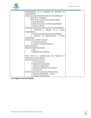 Programa Facilidad
Formación de Emprendedores Coparmex Jalisco
2
Implementación de un programa de formación de
emprendedores
¿Qué es un programa de formación de emprendedores?
Razón de ser y objetivos
Cómo iniciar un proceso de implementación
a. Vocacionamiento
b. Nicho de mercado / perfil del emprendedor
c. Servicios a ofrecer
Planeación del programa de formación de emprendedores
a. Promoción y difusión de la cultura
emprendedora
b. Campañas de posicionamiento y publicidad
c. Captación de emprendedores / Premio
Emprendedor
Actores clave / perfiles de puesto
a. Estructura operativa
b. Comisión de Emprendimiento
Aspectos formales
Desarrollo de Plan de trabajo
a. BSC
b. Medición de indicadores
Know how de la administración del Programa de
Formación de Emprendedores
Administración de los clientes
a. Test de ubicación
b. Registro de participantes
c. Atención y seguimiento
d. Retroalimentación de los proyectos
e. Evaluaciones
Administración interna /procesos administrativos
a. Relación emprendedor - Cámara
b. Acciones de networking
Cronograma de Actividades
 