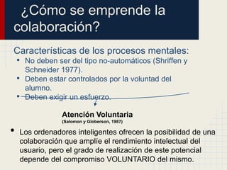 ¿Cómo se emprende la
colaboración?
Características de los procesos mentales:
• No deben ser del tipo no-automáticos (Shriffen y
        Schneider 1977).
    •   Deben estar controlados por la voluntad del
        alumno.
    •   Deben exigir un esfuerzo.

                  Atención Voluntaria
                  (Salomon y Globerson, 1987)

•   Los ordenadores inteligentes ofrecen la posibilidad de una
    colaboración que amplíe el rendimiento intelectual del
    usuario, pero el grado de realización de este potencial
    depende del compromiso VOLUNTARIO del mismo.
 