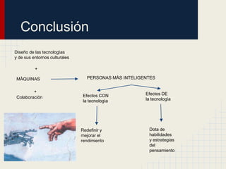 Conclusión
Diseño de las tecnologìas
y de sus entornos culturales

          +

 MÀQUINAS                        PERSONAS MÀS INTELIGENTES


         +                                            Efectos DE
 Colaboraciòn                  Efectos CON
                               la tecnologìa          la tecnologìa




                               Redefinir y             Dota de
                               mejorar el              habilidades
                               rendimiento             y estrategias
                                                       del
                                                       pensamiento
 