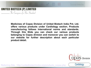 Medicines of Copas Division of United Biotech India Pvt. Ltd.
offers various products under Cardiology section. Products
manufacturing follows International norms and standards.
Through this Slide you can check our various products
belonging to Copas division and moreover you can switch to
our website for further description about each particular
product detail.
Referring Site : http://unitedbiotechindia.org/products_copas.php
 