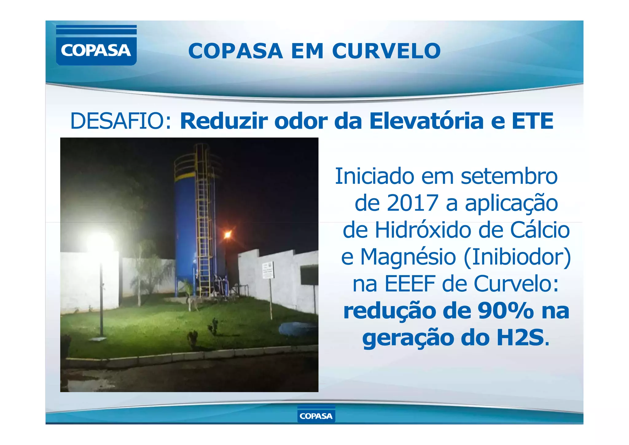 DESAFIO: Reduzir odor da Elevatória e ETE
Iniciado em setembro
de 2017 a aplicação
de Hidróxido de Cálcio
COPASA EM CURVELO
de Hidróxido de Cálcio
e Magnésio (Inibiodor)
na EEEF de Curvelo:
redução de 90% na
geração do H2S.
 