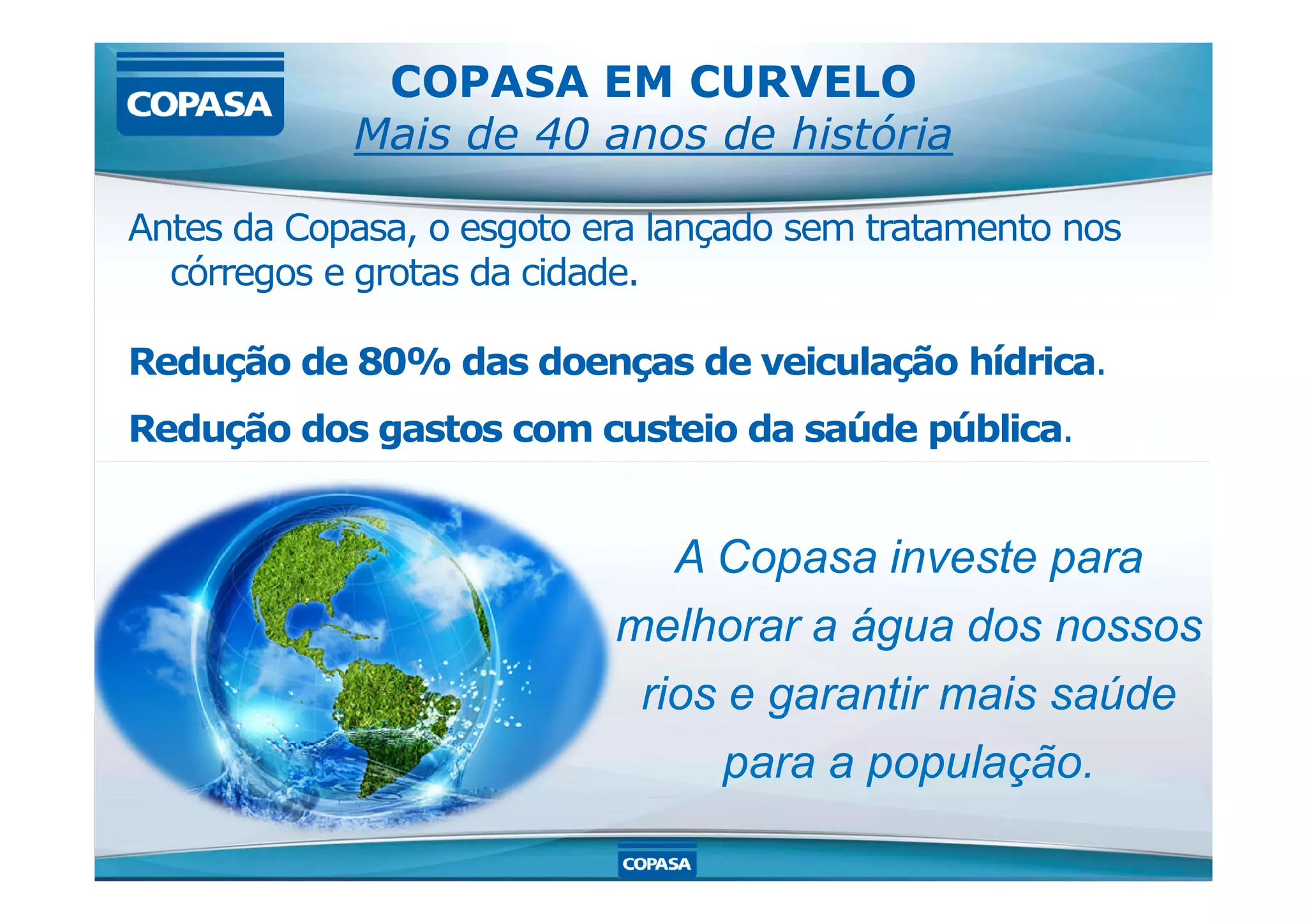 COPASA EM CURVELO
Mais de 40 anos de história
Antes da Copasa, o esgoto era lançado sem tratamento nos
córregos e grotas da cidade.
Redução de 80% das doenças de veiculação hídrica.
Redução dos gastos com custeio da saúde pública.
A Copasa investe para
melhorar a água dos nossos
rios e garantir mais saúde
para a população.
 