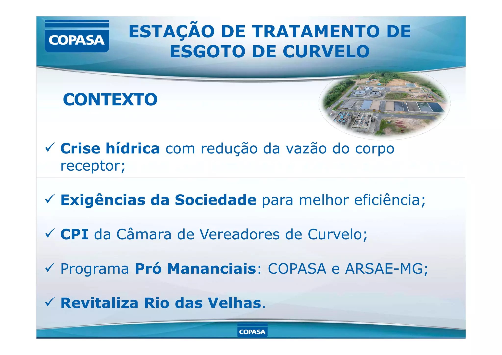  Crise hídrica com redução da vazão do corpo
receptor;
ESTAÇÃO DE TRATAMENTO DE
ESGOTO DE CURVELO
CONTEXTO
 Exigências da Sociedade para melhor eficiência;
 CPI da Câmara de Vereadores de Curvelo;
 Programa Pró Mananciais: COPASA e ARSAE-MG;
 Revitaliza Rio das Velhas.
 