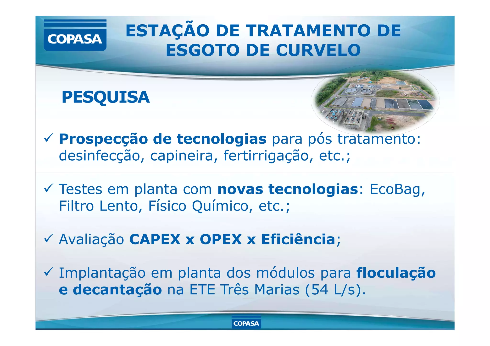  Prospecção de tecnologias para pós tratamento:
desinfecção, capineira, fertirrigação, etc.;
ESTAÇÃO DE TRATAMENTO DE
ESGOTO DE CURVELO
PESQUISA
 Testes em planta com novas tecnologias: EcoBag,
Filtro Lento, Físico Químico, etc.;
 Avaliação CAPEX x OPEX x Eficiência;
 Implantação em planta dos módulos para floculação
e decantação na ETE Três Marias (54 L/s).
 