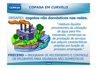 COPASA EM CURVELO
DESAFIO: esgotos não domésticos nas redes.
“resíduos líquidos
provenientes da utilização
de água para fins
industriais, comerciais ou
PRECEND – PROGRAMA DE RECEBIMENTO E CONTROLE
DE EFLUENTES PARA USUÁRIOS NÃO DOMÉSTICOS
industriais, comerciais ou
de prestação de serviços
que adquire características
próprias em função do
processo empregado.”
 