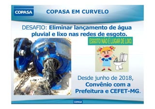 DESAFIO: Eliminar lançamento de água
pluvial e lixo nas redes de esgoto.
COPASA EM CURVELO
Desde junho de 2018,
Convênio com a
Prefeitura e CEFET-MG.
 