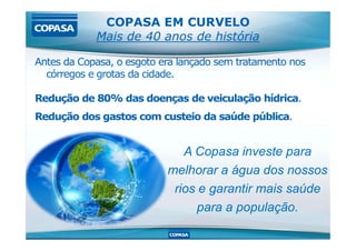 COPASA EM CURVELO
Mais de 40 anos de história
Antes da Copasa, o esgoto era lançado sem tratamento nos
córregos e grotas da cidade.
Redução de 80% das doenças de veiculação hídrica.
Redução dos gastos com custeio da saúde pública.
A Copasa investe para
melhorar a água dos nossos
rios e garantir mais saúde
para a população.
 