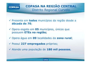  Presente em todos municípios da região desde a
década de 70;
 Opera esgoto em 05 municípios, únicos que
possuem ETEs na região;
COPASA NA REGIÃO CENTRAL
Distrito Regional Curvelo
possuem ETEs na região;
 Opera água em 09 localidades da zona rural;
 Possui 227 empregados próprios;
 Atende uma população de 180 mil pessoas.
 