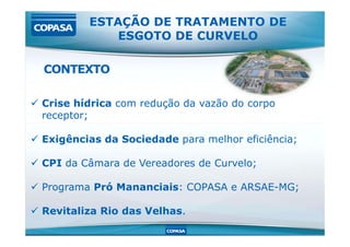  Crise hídrica com redução da vazão do corpo
receptor;
ESTAÇÃO DE TRATAMENTO DE
ESGOTO DE CURVELO
CONTEXTO
 Exigências da Sociedade para melhor eficiência;
 CPI da Câmara de Vereadores de Curvelo;
 Programa Pró Mananciais: COPASA e ARSAE-MG;
 Revitaliza Rio das Velhas.
 