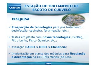  Prospecção de tecnologias para pós tratamento:
desinfecção, capineira, fertirrigação, etc.;
ESTAÇÃO DE TRATAMENTO DE
ESGOTO DE CURVELO
PESQUISA
 Testes em planta com novas tecnologias: EcoBag,
Filtro Lento, Físico Químico, etc.;
 Avaliação CAPEX x OPEX x Eficiência;
 Implantação em planta dos módulos para floculação
e decantação na ETE Três Marias (54 L/s).
 