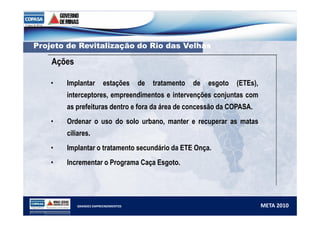 PPrroojjeettoo ddee RReevviittaalliizzaaççããoo ddoo RRiioo ddaass VVeellhhaass 
Ações 
• Implantar estações de tratamento de esgoto (ETEs), 
interceptores, empreendimentos e intervenções conjuntas com 
as prefeituras dentro e fora da área de concessão da COPASA. 
• Ordenar o uso do solo urbano, manter e recuperar as matas 
ciliares. 
• Implantar o tratamento secundário da ETE Onça. 
• Incrementar o Programa Caça Esgoto. 
GRANDES EMPREENDIMENTOS META 2010 
 