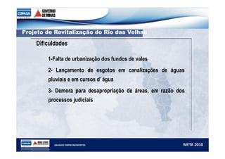 PPrroojjeettoo ddee RReevviittaalliizzaaççããoo ddoo RRiioo ddaass VVeellhhaass 
Dificuldades 
1-Falta de urbanização dos fundos de vales 
2- Lançamento de esgotos em canalizações de águas 
pluviais e em cursos d’ água 
3- Demora para desapropriação de áreas, em razão dos 
processos judiciais 
GRANDES EMPREENDIMENTOS META 2010 
 