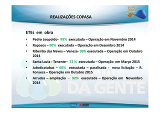 REALIZAÇÕES COPASA 
ETEs em obra 
• Pedro Leopoldo- 99% executada – Operação em Novembro 2014 
• Raposos – 90% executada – Operação em Dezembro 2014 
• Ribeirão das Neves – Veneza- 99% executada – Operação em Outubro 
22001144 
• Santa Luzia - Tenente– 72 % executada – Operação em Março 2015 
• Jaboticatubas – 60% executada – paralisada - nova licitação – R. 
Fonseca – Operação em Outubro 2015 
• Arrudas – ampliação - 92% executada – Operação em Novembro 
2014 
 