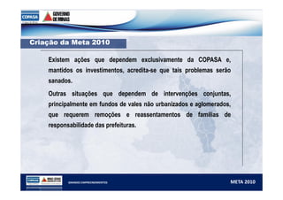 CCrriiaaççããoo ddaa MMeettaa 22001100 
Existem ações que dependem exclusivamente da COPASA e, 
mantidos os investimentos, acredita-se que tais problemas serão 
sanados. 
Outras situações que dependem de intervenções conjuntas, 
principalmente em fundos de vales não urbanizados e aglomerados, 
que requerem remoções e reassentamentos de famílias de 
responsabilidade das prefeituras. 
GRANDES EMPREENDIMENTOS META 2010 
 