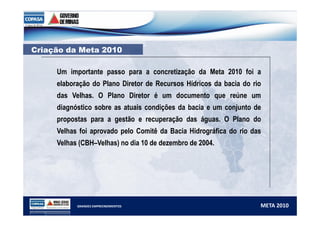 CCrriiaaççããoo ddaa MMeettaa 22001100 
Um importante passo para a concretização da Meta 2010 foi a 
elaboração do Plano Diretor de Recursos Hídricos da bacia do rio 
das Velhas. O Plano Diretor é um documento que reúne um 
diagnóstico sobre as atuais condições da bacia e um conjunto de 
propostas para a gestão e recuperação das águas. O Plano do 
Velhas foi aprovado pelo Comitê da Bacia Hidrográfica do rio das 
Velhas (CBH–Velhas) no dia 10 de dezembro de 2004. 
GRANDES EMPREENDIMENTOS META 2010 
 