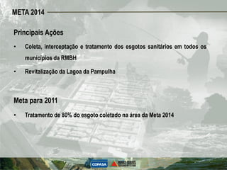 META 2014

Principais Ações
•   Coleta, interceptação e tratamento dos esgotos sanitários em todos os
    municípios da RMBH

•   Revitalização da Lagoa da Pampulha



Meta para 2011
•   Tratamento de 80% do esgoto coletado na área da Meta 2014
 