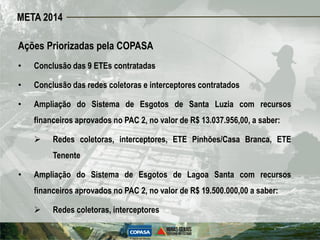 META 2014

Ações Priorizadas pela COPASA
•   Conclusão das 9 ETEs contratadas

•   Conclusão das redes coletoras e interceptores contratados

•   Ampliação do Sistema de Esgotos de Santa Luzia com recursos
    financeiros aprovados no PAC 2, no valor de R$ 13.037.956,00, a saber:

        Redes coletoras, interceptores, ETE Pinhões/Casa Branca, ETE
         Tenente

•   Ampliação do Sistema de Esgotos de Lagoa Santa com recursos
    financeiros aprovados no PAC 2, no valor de R$ 19.500.000,00 a saber:

        Redes coletoras, interceptores
 