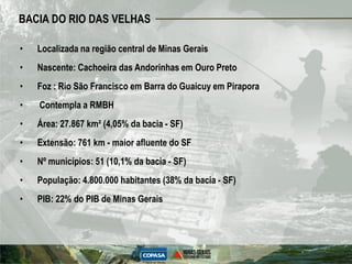 BACIA DO RIO DAS VELHAS

•   Localizada na região central de Minas Gerais
•   Nascente: Cachoeira das Andorinhas em Ouro Preto
•   Foz : Rio São Francisco em Barra do Guaicuy em Pirapora
•   Contempla a RMBH
•   Área: 27.867 km² (4,05% da bacia - SF)
•   Extensão: 761 km - maior afluente do SF
•   Nº municípios: 51 (10,1% da bacia - SF)
•   População: 4.800.000 habitantes (38% da bacia - SF)
•   PIB: 22% do PIB de Minas Gerais
 