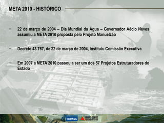 META 2010 - HISTÓRICO


•   22 de março de 2004 – Dia Mundial da Água – Governador Aécio Neves
    assumiu a META 2010 proposta pelo Projeto Manuelzão


•   Decreto 43.767, de 22 de março de 2004, instituiu Comissão Executiva


•   Em 2007 a META 2010 passou a ser um dos 57 Projetos Estruturadores do
    Estado
 