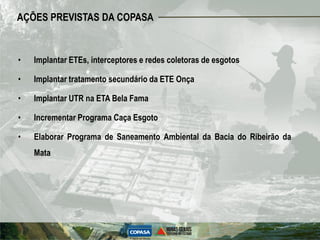 AÇÕES PREVISTAS DA COPASA


•   Implantar ETEs, interceptores e redes coletoras de esgotos

•   Implantar tratamento secundário da ETE Onça

•   Implantar UTR na ETA Bela Fama

•   Incrementar Programa Caça Esgoto

•   Elaborar Programa de Saneamento Ambiental da Bacia do Ribeirão da
    Mata
 