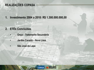 REALIZAÇÕES COPASA


1. Investimento 2004 a 2010: R$ 1.300.000.000,00


2. ETEs Concluídas
   •     Onça – Tratamento Secundário

   •     Jardim Canadá – Nova Lima

   •     São José da Lapa
 
