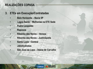 REALIZAÇÕES COPASA

3. ETEs em Execução/Contratadas
   •    Belo Horizonte – Bacia 5P
   •    Lagoa Santa – Melhorias na ETE Sede
   •    Pedro Leopoldo
   •    Raposos
   •    Ribeirão das Neves – Veneza
   •    Ribeirão das Neves - Justinópolis
   •    Santa Luzia - Central
   •    Jaboticatubas
   •    São José da Lapa – Inácia de Carvalho
 