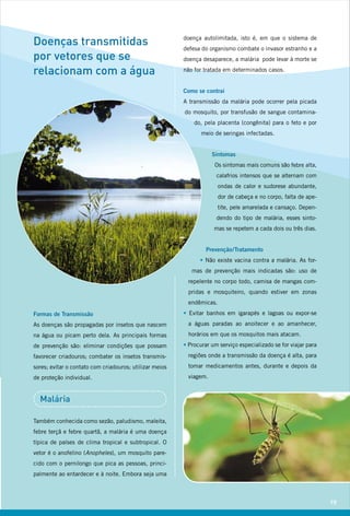 Doenças transmitidas                                     doença autolimitada, isto é, em que o sistema de
                                                         defesa do organismo combate o invasor estranho e a
por vetores que se                                       doença desaparece, a malária pode levar à morte se

relacionam com a água                                    não for tratada em determinados casos.


                                                         Como se contrai
                                                         A transmissão da malária pode ocorrer pela picada
                                                         do mosquito, por transfusão de sangue contamina-
                                                             do, pela placenta (congênita) para o feto e por
                                                                meio de seringas infectadas.


                                                                     Sintomas
                                                                     Os sintomas mais comuns são febre alta,
                                                                      calafrios intensos que se alternam com
                                                                        ondas de calor e sudorese abundante,
                                                                        dor de cabeça e no corpo, falta de ape-
                                                                        tite, pele amarelada e cansaço. Depen-
                                                                      dendo do tipo de malária, esses sinto-
                                                                     mas se repetem a cada dois ou três dias.


                                                                  Prevenção / Tratamento
                                                               • Não existe vacina contra a malária. As for-
                                                            mas de prevenção mais indicadas são: uso de
                                                           repelente no corpo todo, camisa de mangas com-
                                                           pridas e mosquiteiro, quando estiver em zonas
                                                           endêmicas.
Formas de Transmissão                                    • Evitar banhos em igarapés e lagoas ou expor-se
As doenças são propagadas por insetos que nascem           a águas paradas ao anoitecer e ao amanhecer,
na água ou picam perto dela. As principais formas          horários em que os mosquitos mais atacam.
de prevenção são: eliminar condições que possam          • Procurar um serviço especializado se for viajar para
favorecer criadouros; combater os insetos transmis-        regiões onde a transmissão da doença é alta, para
sores; evitar o contato com criadouros; utilizar meios     tomar medicamentos antes, durante e depois da
de proteção individual.                                    viagem.


  Malária

Também conhecida como sezão, paludismo, maleita,
febre terçã e febre quartã, a malária é uma doença
típica de países de clima tropical e subtropical. O
vetor é o anofelino (Anopheles), um mosquito pare-
cido com o pernilongo que pica as pessoas, princi-
palmente ao entardecer e à noite. Embora seja uma



                                                                                                                  19
 