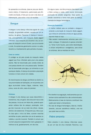 Ao apresentar os sintomas, deve-se procurar atendi-      Em alguns casos, nos três primeiros dias depois que
     mento médico. O tratamento, padronizado pelo Mi-         a febre começa a ceder, pode ocorrer diminuição
     nistério da Saúde, é feito por via oral e não deve ser   acentuada da pressão sanguínea. Essa queda da
     interrompido, para evitar o risco de recaídas.           pressão caracteriza a forma mais grave da doença,
                                                              chamada de dengue hemorrágica.

       Dengue
                                                              Prevenção / Tratamento
                                                              • O melhor método para se combater a dengue é
     A dengue é uma doença infecciosa aguda de curta
                                                               evitando a procriação do mosquito Aedes aegypti,
     duração, de gravidade variável, causada por um ar-
                                                               que é feita em ambientes úmidos em água parada,
     bovírus, do gênero Flavivirus. A doença é transmi-
                                                               seja ela limpa ou suja.
     tida, principalmente, pelo mosquito Aedes aegypti
                                                              • Não existem medicamentos antivirais para com-
     infectado. Esse mosquito pica durante o dia, ao con-
                                                               bater a dengue. O tratamento é apenas sintomáti-
     trário do mosquito comum (Culex), que pica durante
                                                               co. Tomar muito líquido, para evitar desidratação,
     a noite. As epidemias geralmente ocorrem no verão,
                                                               e utilizar antipiréticos e analgésicos, para aliviar
     durante ou imediatamente após períodos chuvosos.
                                                               os sintomas, são as medidas de rotina.

     Como se contrai
     O contágio se dá pela picada do mosquito Aedes
     aegypti que ficou infectado após picar uma pessoa
     doente. Não há transmissão pelo contato direto de
     uma pessoa doente com uma pessoa sadia. Também
     não há transmissão pela água, por alimentos ou por
     quaisquer objetos. A doença só acomete a população
     humana e é mais comum em cidades.


     Os transmissores da dengue proliferam-se dentro ou
     nas proximidades de habitações, em recipientes com
     água acumulada (caixas d’água, cisternas, latas,
     pneus, cacos de vidro, vasos de plantas).


     Sintomas                                                 • Por interferir na coagulação, medicamentos que con-
     A dengue é uma doença que causa desconforto e             tenham ácido acetilsalicílico são contraindicados.
     transtornos, mas, em geral, não coloca em risco a vida   • Medicamentos à base de dipirona constituem boa
     das pessoas. Inicia-se com febre alta, podendo apre-      opção para baixar a temperatura.
     sentar cefaleia (dor de cabeça), prostração, mial-       • No caso de dengue hemorrágica, deve-se, imedia-
     gia (dor muscular, dor ao redor dos olhos), náusea,       tamente, procurar assistência médica, uma vez
     vômito e dor abdominal. É frequente que, três a qua-      que pode levar ao óbito.
     tro dias após o início da febre, ocorram manchas
     vermelhas na pele, parecidas com as do sarampo ou          Febre amarela
     rubéola, e prurido (coceira). Também é comum que
     ocorram pequenos sangramentos (nariz, gengivas). A       Febre amarela é uma doença infecciosa causa-
     melhora se dá, gradativamente, em dez dias.              da por um tipo de vírus chamado Flavivirus, cujo



20
 