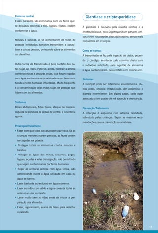 Como se contrai                                           Giardíase e criptosporidíase
Esses parasitos são eliminados com as fezes que,
se deixadas próximas a rios, lagoas, fossas, podem      A giardíase é causada pela Giardia lamblia e a
contaminar a água.                                      criptosporidíase, pelo Cryptosporidium parvum. Am-
                                                        bos vivem nas porções altas do intestino, sendo mais
Moscas e baratas, ao se alimentarem de fezes de         frequentes em crianças.
pessoas infectadas, também transmitem a parasi-
tose a outras pessoas, defecando sobre os alimentos     Como se contrai
ou utensílios.                                          A transmissão se faz pela ingestão de cistos, poden-
                                                        do o contágio acontecer pelo convívio direto com
Outra forma de transmissão é pelo contato das pa-       o indivíduo infectado, pela ingestão de alimentos
tas sujas de fezes. Pode-se, ainda, contrair a ameba    e água contaminados, pelo contato com moscas etc.
comendo frutas e verduras cruas, que foram regadas
com água contaminada ou adubadas com terra mis-         Sintomas
turada a fezes humanas infectadas. Muito frequente      A infecção pode ser totalmente assintomática. Ou-
é a contaminação pelas mãos sujas de pessoas que        tras vezes, provoca irritabilidade, dor abdominal e
lidam com os alimentos.                                 diarreia intermitente. Em alguns casos, pode estar
                                                        associada a um quadro de má absorção e desnutrição.
Sintomas
Dores abdominais; febre baixa; ataque de diarreia,      Prevenção / Tratamento
seguida de períodos de prisão de ventre; e disenteria   A infecção é adquirida com extrema facilidade,
aguda.                                                  sobretudo pelas crianças. Seguir as mesmas reco-
                                                        mendações para a prevenção da amebíase.
Prevenção / Tratamento
• Fazer com que todos da casa usem a privada. Se as
  crianças menores usarem penicos, as fezes devem
  ser jogadas na privada.
• Proteger todos os alimentos contra moscas e
  baratas.
• Proteger as águas das minas, cisternas, poços,
  lagoas, açudes e valas de irrigação, não permitindo
  que sejam contaminadas por fezes humanas.
• Regar as verduras sempre com água limpa, não
  aproveitando nunca a água utilizada em casa ou
  água de banho.
• Lavar bastante as verduras em água corrente.
• Lavar as mãos com sabão e água corrente todas as
  vezes que usar a privada.
• Lavar muito bem as mãos antes de iniciar a pre-
  paração dos alimentos.
• Fazer, regularmente, exame de fezes, para detectar
  o parasito.




                                                                                                               11
 